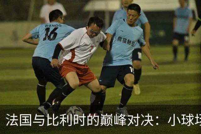 法国与比利时的巅峰对决：小球场，大传奇！